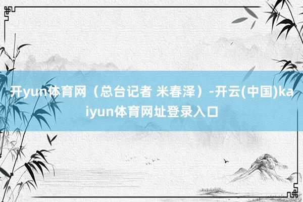 开yun体育网(总台记者 米春泽)-开云(中国)kaiyun体育网址登录入口