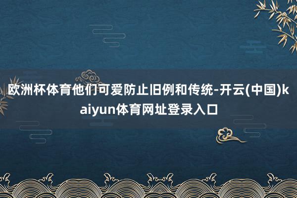 欧洲杯体育他们可爱防止旧例和传统-开云(中国)kaiyun体育网址登录入口