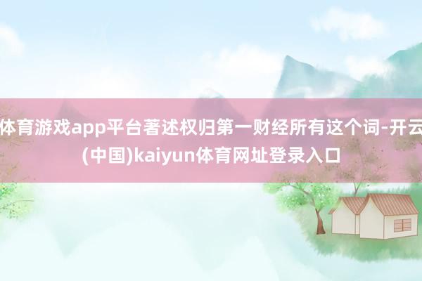 体育游戏app平台著述权归第一财经所有这个词-开云(中国)kaiyun体育网址登录入口