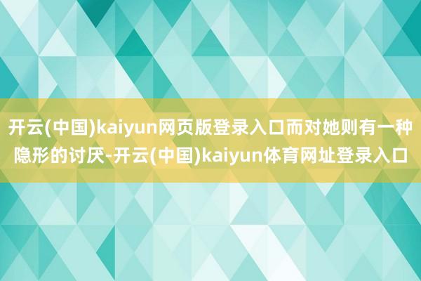 开云(中国)kaiyun网页版登录入口而对她则有一种隐形的讨厌-开云(中国)kaiyun体育网址登录入口