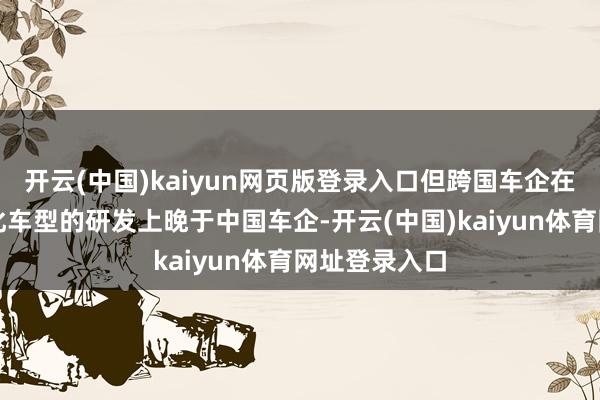 开云(中国)kaiyun网页版登录入口但跨国车企在智能与电动化车型的研发上晚于中国车企-开云(中国)kaiyun体育网址登录入口