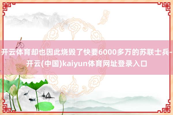 开云体育却也因此烧毁了快要6000多万的苏联士兵-开云(中国)kaiyun体育网址登录入口