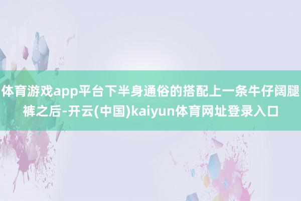 体育游戏app平台下半身通俗的搭配上一条牛仔阔腿裤之后-开云(中国)kaiyun体育网址登录入口