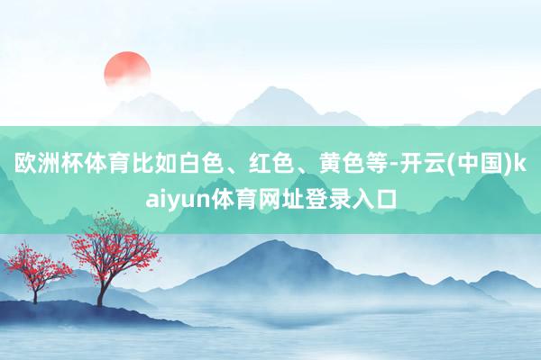 欧洲杯体育比如白色、红色、黄色等-开云(中国)kaiyun体育网址登录入口
