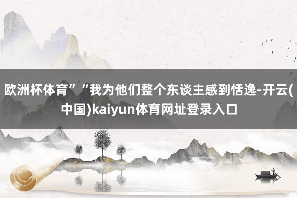 欧洲杯体育”“我为他们整个东谈主感到恬逸-开云(中国)kaiyun体育网址登录入口