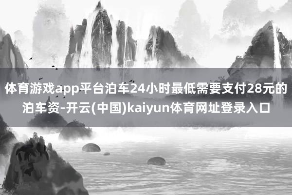 体育游戏app平台泊车24小时最低需要支付28元的泊车资-开云(中国)kaiyun体育网址登录入口