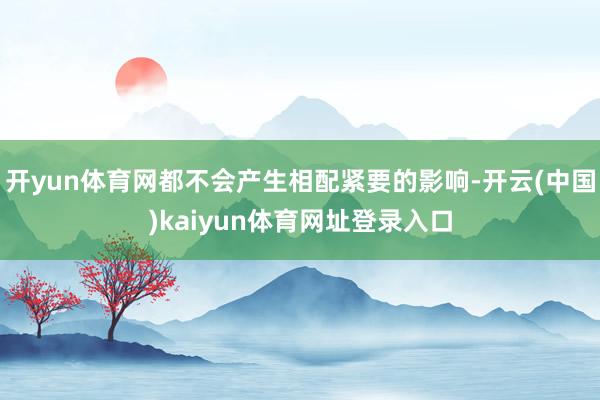 开yun体育网都不会产生相配紧要的影响-开云(中国)kaiyun体育网址登录入口