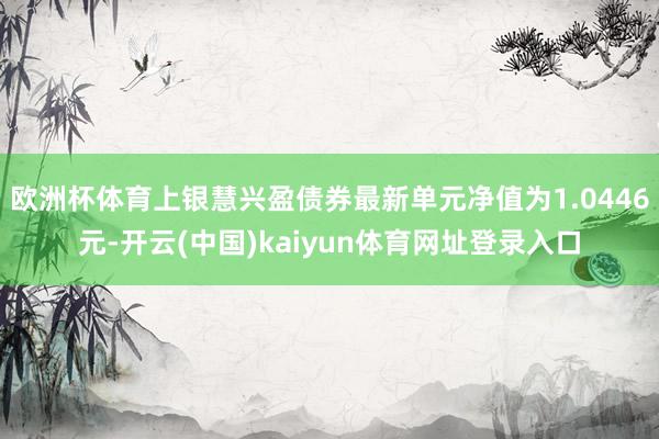 欧洲杯体育上银慧兴盈债券最新单元净值为1.0446元-开云(中国)kaiyun体育网址登录入口