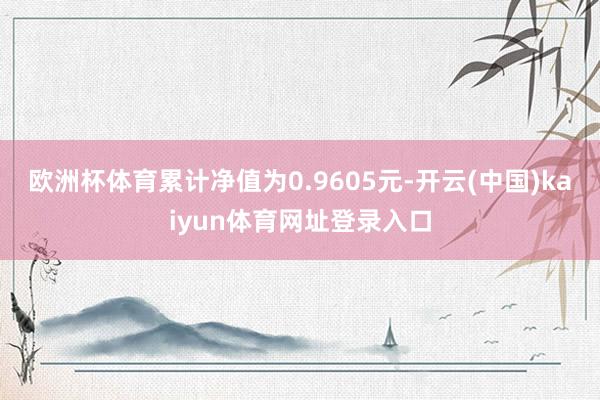 欧洲杯体育累计净值为0.9605元-开云(中国)kaiyun体育网址登录入口