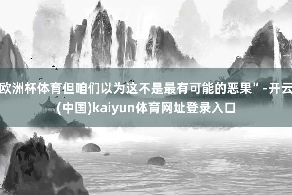 欧洲杯体育但咱们以为这不是最有可能的恶果”-开云(中国)kaiyun体育网址登录入口