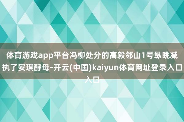 体育游戏app平台 冯柳处分的高毅邻山1号纵眺减执了安琪酵母-开云(中国)kaiyun体育网址登录入口