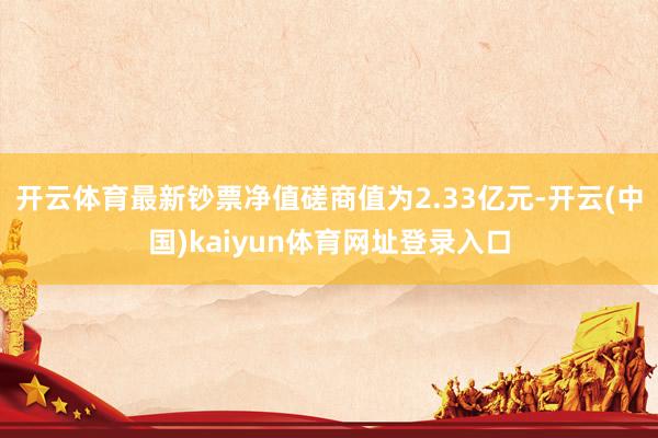 开云体育最新钞票净值磋商值为2.33亿元-开云(中国)kaiyun体育网址登录入口