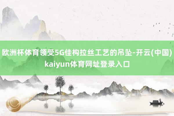 欧洲杯体育领受5G佳构拉丝工艺的吊坠-开云(中国)kaiyun体育网址登录入口