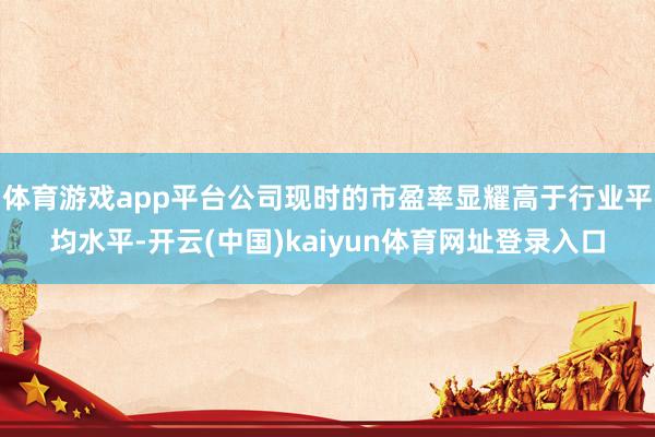 体育游戏app平台公司现时的市盈率显耀高于行业平均水平-开云(中国)kaiyun体育网址登录入口