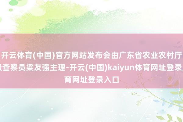 开云体育(中国)官方网站发布会由广东省农业农村厅二级查察员梁友强主理-开云(中国)kaiyun体育网址登录入口