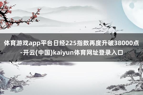 体育游戏app平台日经225指数再度升破38000点-开云(中国)kaiyun体育网址登录入口