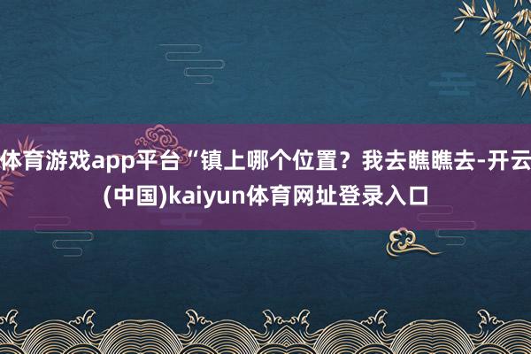 体育游戏app平台“镇上哪个位置?我去瞧瞧去-开云(中国)kaiyun体育网址登录入口
