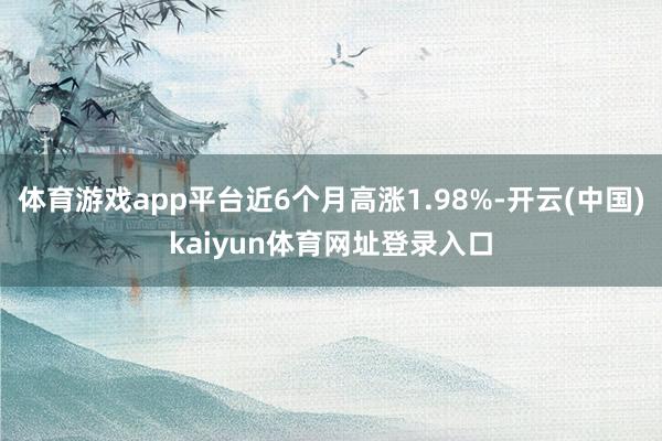 体育游戏app平台近6个月高涨1.98%-开云(中国)kaiyun体育网址登录入口