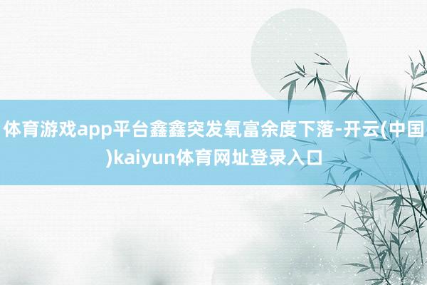 体育游戏app平台鑫鑫突发氧富余度下落-开云(中国)kaiyun体育网址登录入口
