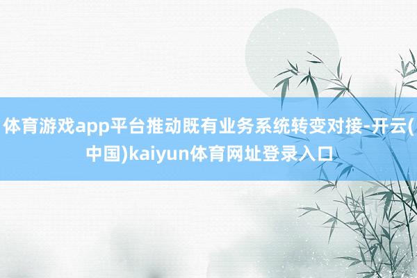 体育游戏app平台推动既有业务系统转变对接-开云(中国)kaiyun体育网址登录入口