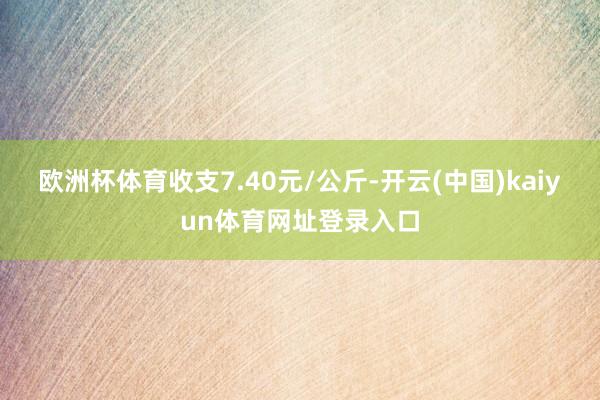 欧洲杯体育收支7.40元/公斤-开云(中国)kaiyun体育网址登录入口