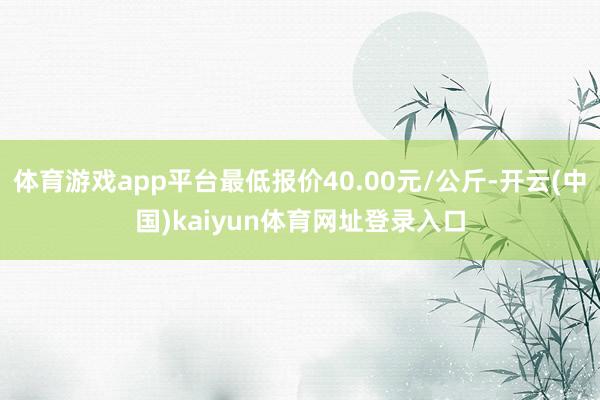 体育游戏app平台最低报价40.00元/公斤-开云(中国)kaiyun体育网址登录入口
