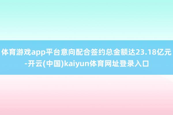 体育游戏app平台意向配合签约总金额达23.18亿元-开云(中国)kaiyun体育网址登录入口