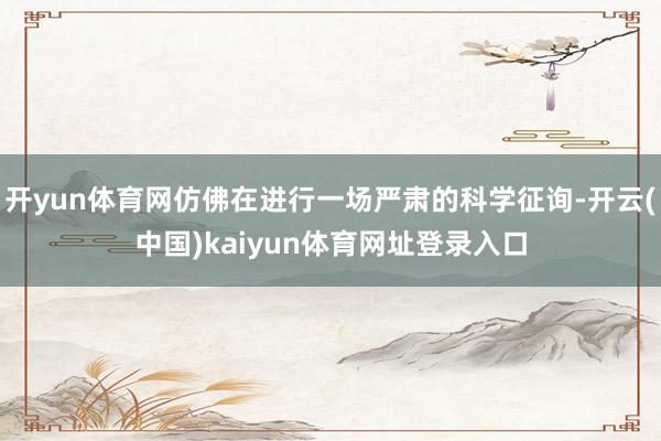 开yun体育网仿佛在进行一场严肃的科学征询-开云(中国)kaiyun体育网址登录入口