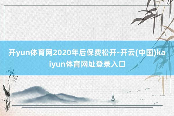 开yun体育网2020年后保费松开-开云(中国)kaiyun体育网址登录入口