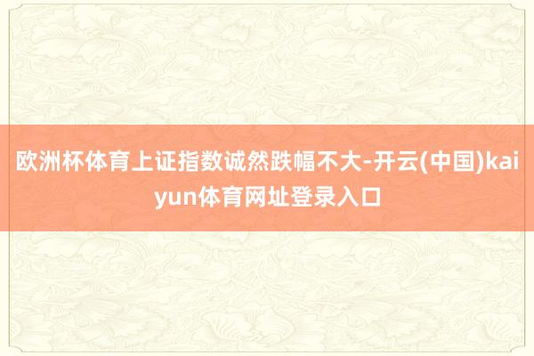 欧洲杯体育上证指数诚然跌幅不大-开云(中国)kaiyun体育网址登录入口