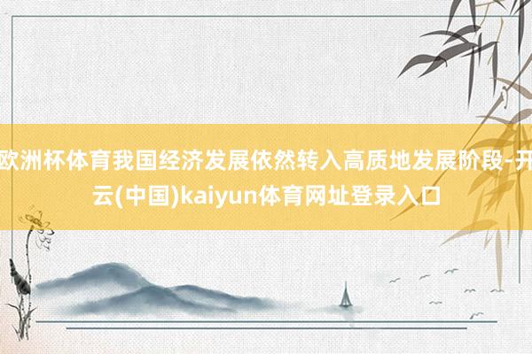 欧洲杯体育我国经济发展依然转入高质地发展阶段-开云(中国)kaiyun体育网址登录入口