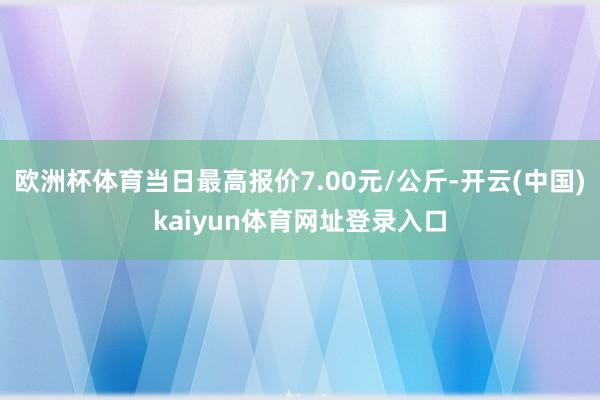 欧洲杯体育当日最高报价7.00元/公斤-开云(中国)kaiyun体育网址登录入口