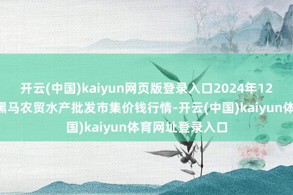 开云(中国)kaiyun网页版登录入口2024年12月8日山东德州黑马农贸水产批发市集价钱行情-开云(中国)kaiyun体育网址登录入口