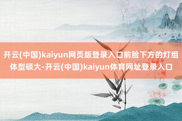 开云(中国)kaiyun网页版登录入口前脸下方的灯组体型硕大-开云(中国)kaiyun体育网址登录入口