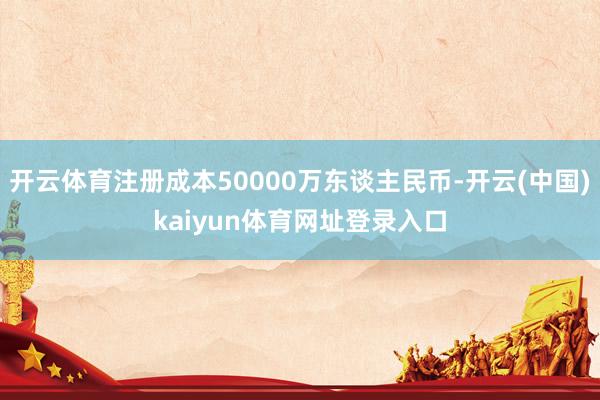 开云体育注册成本50000万东谈主民币-开云(中国)kaiyun体育网址登录入口