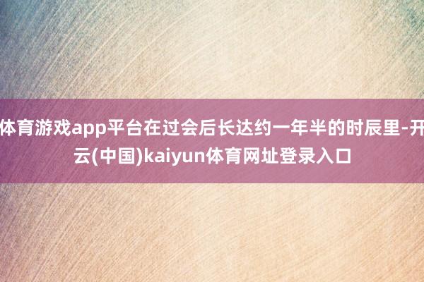体育游戏app平台在过会后长达约一年半的时辰里-开云(中国)kaiyun体育网址登录入口