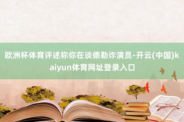 欧洲杯体育评述称你在谈德勒诈演员-开云(中国)kaiyun体育网址登录入口
