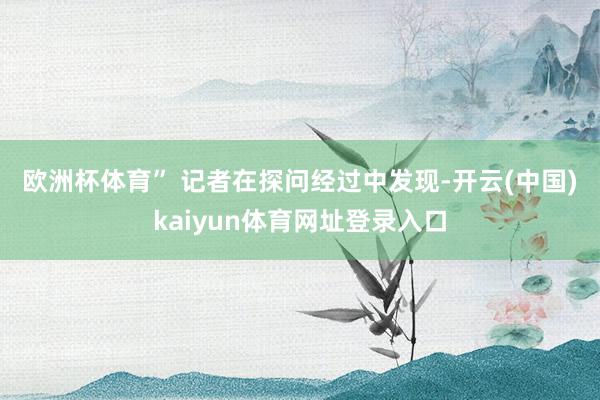 欧洲杯体育” 　　记者在探问经过中发现-开云(中国)kaiyun体育网址登录入口