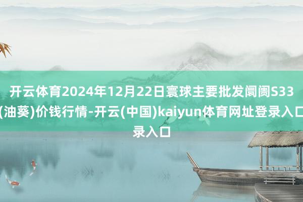 开云体育2024年12月22日寰球主要批发阛阓S33(油葵)价钱行情-开云(中国)kaiyun体育网址登录入口