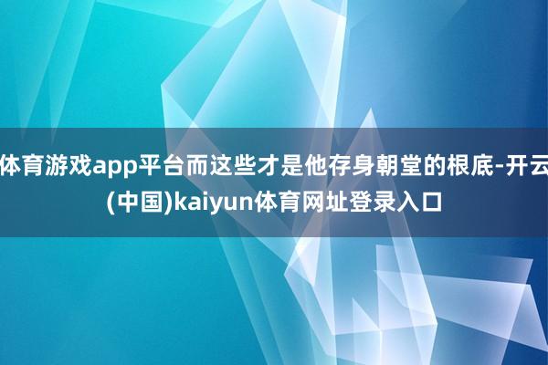 体育游戏app平台而这些才是他存身朝堂的根底-开云(中国)kaiyun体育网址登录入口