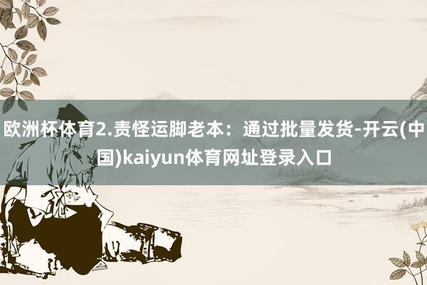 欧洲杯体育2.责怪运脚老本：通过批量发货-开云(中国)kaiyun体育网址登录入口
