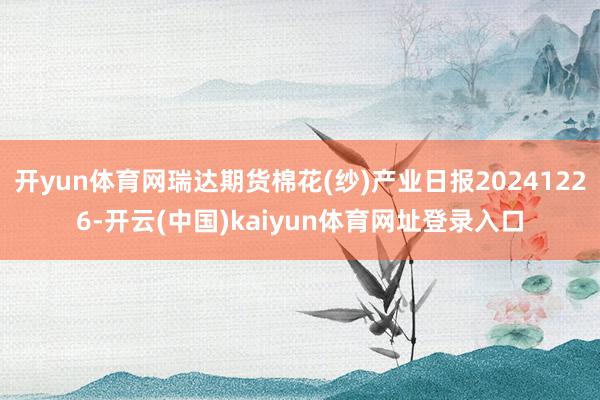 开yun体育网瑞达期货棉花(纱)产业日报20241226-开云(中国)kaiyun体育网址登录入口