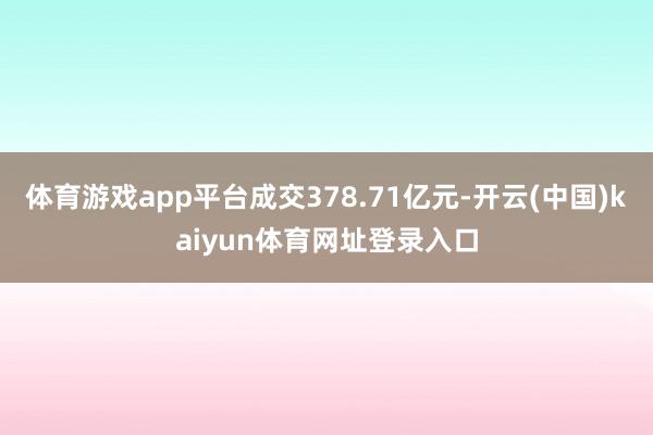 体育游戏app平台成交378.71亿元-开云(中国)kaiyun体育网址登录入口
