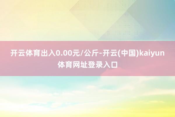 开云体育出入0.00元/公斤-开云(中国)kaiyun体育网址登录入口