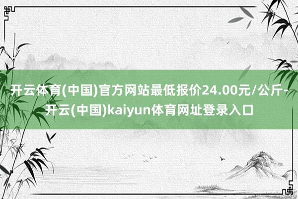 开云体育(中国)官方网站最低报价24.00元/公斤-开云(中国)kaiyun体育网址登录入口