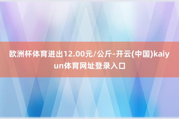欧洲杯体育进出12.00元/公斤-开云(中国)kaiyun体育网址登录入口