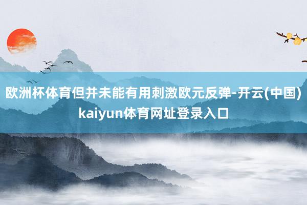 欧洲杯体育但并未能有用刺激欧元反弹-开云(中国)kaiyun体育网址登录入口