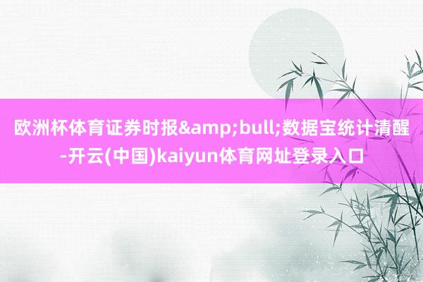 欧洲杯体育证券时报&bull;数据宝统计清醒-开云(中国)kaiyun体育网址登录入口