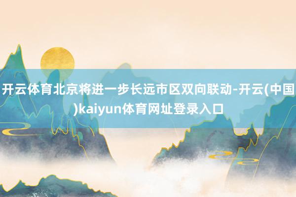 开云体育北京将进一步长远市区双向联动-开云(中国)kaiyun体育网址登录入口