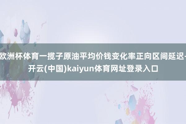 欧洲杯体育一揽子原油平均价钱变化率正向区间延迟-开云(中国)kaiyun体育网址登录入口